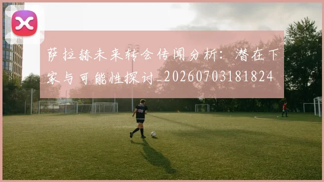 萨拉赫未来转会传闻分析：潜在下家与可能性探讨_20260703181824