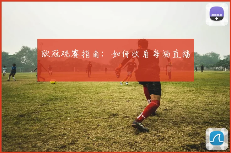 欧冠观赛指南:如何收看每场直播