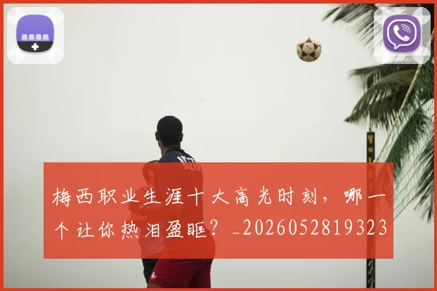 梅西职业生涯十大高光时刻,哪一个让你热泪盈眶?_20260528193232
