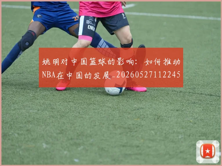姚明对中国篮球的影响：如何推动NBA在中国的发展_20260527112245