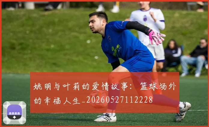 姚明与叶莉的爱情故事：篮球场外的幸福人生_20260527112228