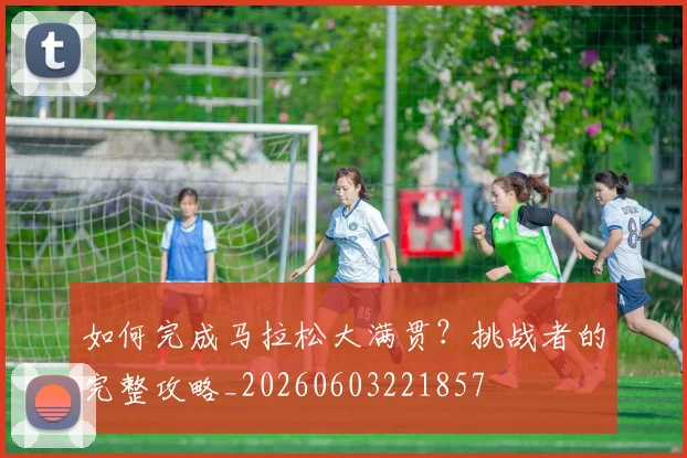 如何完成马拉松大满贯?挑战者的完整攻略_20260603221857