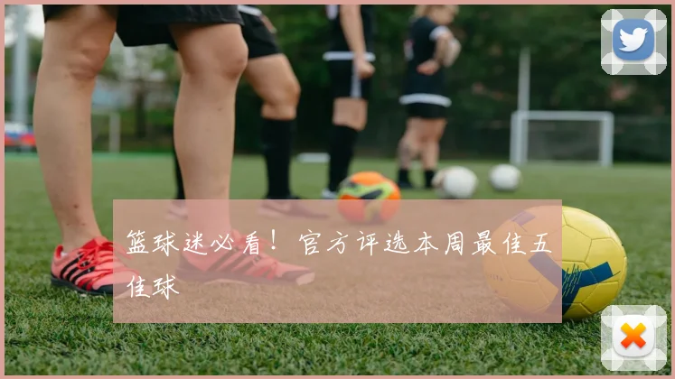 篮球迷必看！官方评选本周最佳五佳球