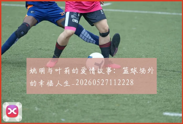 姚明与叶莉的爱情故事:篮球场外的幸福人生_20260527112228