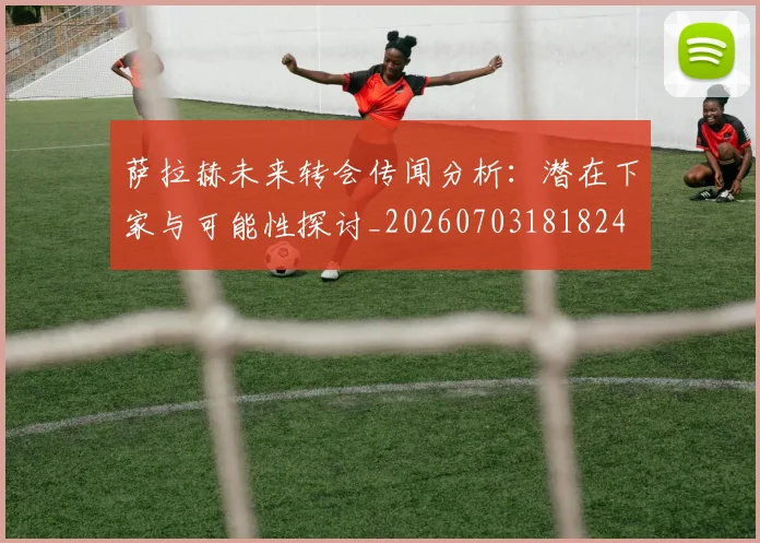 萨拉赫未来转会传闻分析:潜在下家与可能性探讨_20260703181824