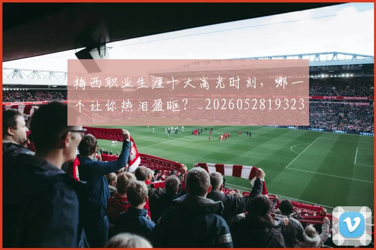 梅西职业生涯十大高光时刻,哪一个让你热泪盈眶?_20260528193232