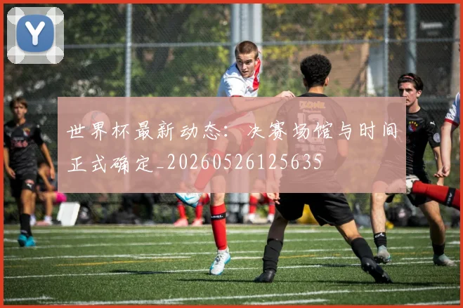 世界杯最新动态：决赛场馆与时间正式确定_20260526125635